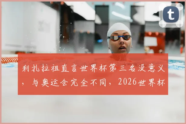 利扎拉祖直言世界杯第三名没意义，与奥运会完全不同，2026世界杯目标只能是夺冠