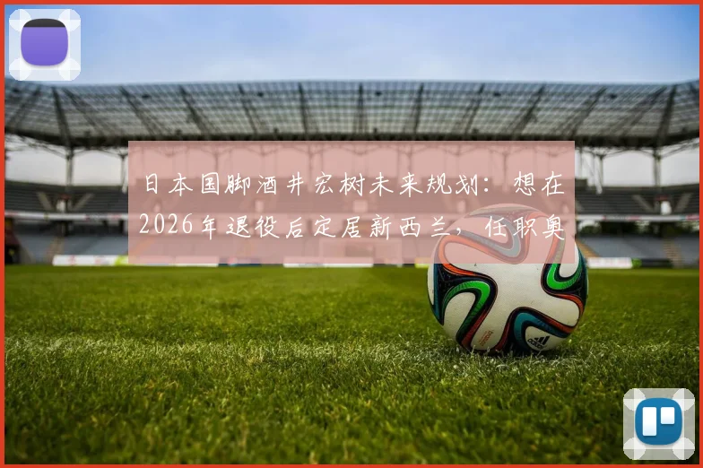 日本国脚酒井宏树未来规划:想在2026年退役后定居新西兰,任职奥克兰俱乐部详情与生活展望