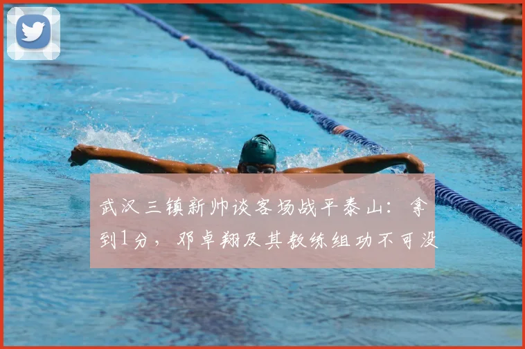 武汉三镇新帅谈客场战平泰山：拿到1分，邓卓翔及其教练组功不可没 _ 2026赛季赛后深度解读