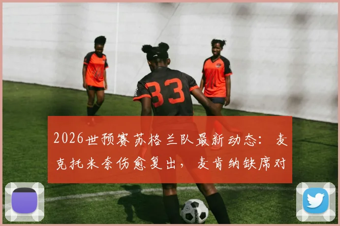 2026世预赛苏格兰队最新动态：麦克托米奈伤愈复出，麦肯纳缺席对阵海地关键战解析