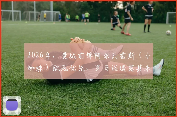 2026年，曼城前锋阿尔瓦雷斯（小蜘蛛）欧冠优先，罗马诺透露其未来去向持开放态度，引发转会市场猜想