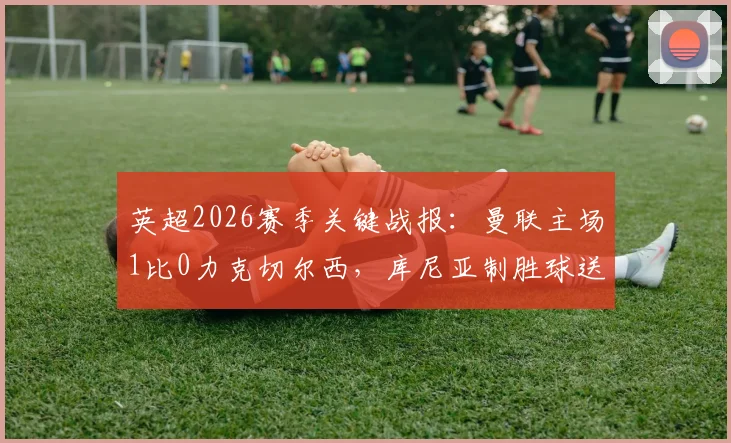 英超2026赛季关键战报：曼联主场1比0力克切尔西，库尼亚制胜球送蓝军联赛四连败