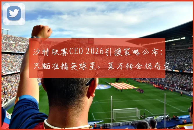 沙特联赛CEO 2026引援策略公布：只瞄准精英球星，莱万转会仍存变数