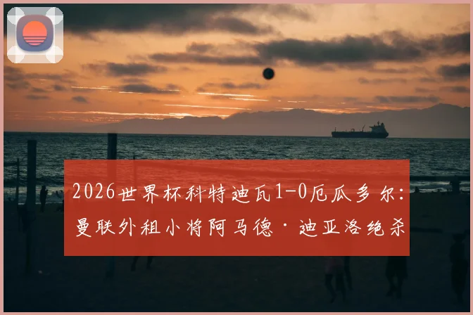 2026世界杯科特迪瓦1-0厄瓜多尔：曼联外租小将阿马德·迪亚洛绝杀制胜，赛后分析与出线前景解读