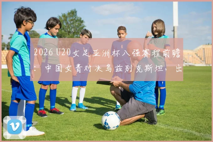 2026 U20女足亚洲杯八强赛程前瞻：中国女青对决乌兹别克斯坦，出线形势与看点全面解读