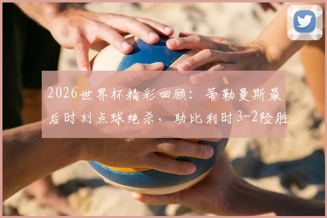 2026世界杯精彩回顾：蒂勒曼斯最后时刻点球绝杀，助比利时3-2险胜塞内加尔