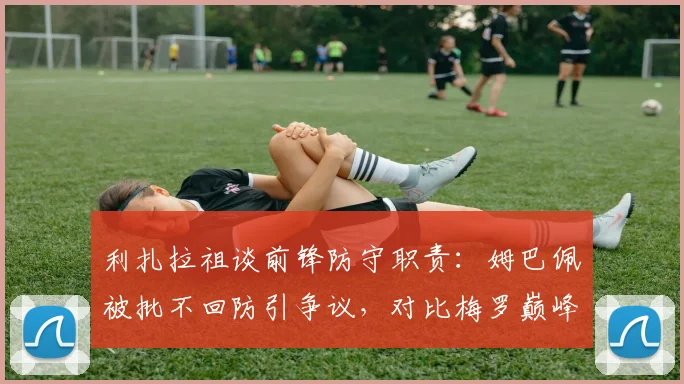 利扎拉祖谈前锋防守职责:姆巴佩被批不回防引争议,对比梅罗巅峰期战术角色解析