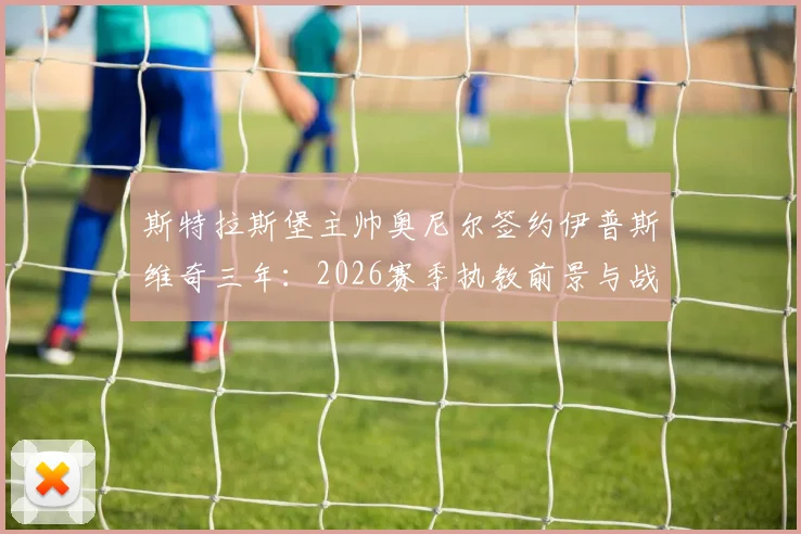 斯特拉斯堡主帅奥尼尔签约伊普斯维奇三年:2026赛季执教前景与战术影响分析