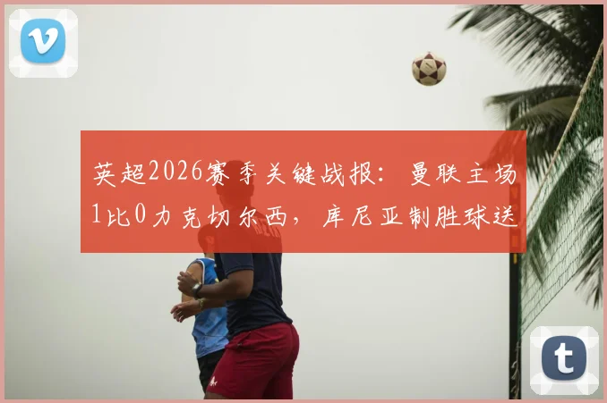 英超2026赛季关键战报:曼联主场1比0力克切尔西,库尼亚制胜球送蓝军联赛四连败