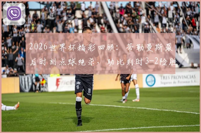 2026世界杯精彩回顾:蒂勒曼斯最后时刻点球绝杀,助比利时3-2险胜塞内加尔