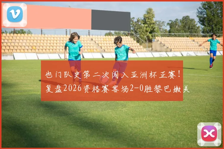 也门队史第二次闯入亚洲杯正赛！复盘2026资格赛客场2-0胜黎巴嫩关键战，解析其晋级历程与未来前景