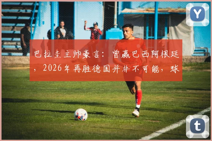 巴拉圭主帅豪言：曾赢巴西阿根廷，2026年再胜德国并非不可能，球队信心源自历史战绩