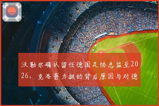 沃勒尔确认留任德国足协总监至2026,克洛普力挺的背后原因与对德国队的深远影响
