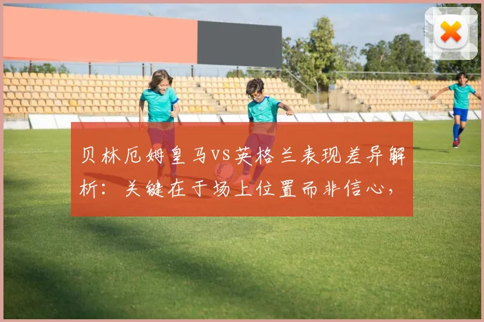 贝林厄姆皇马vs英格兰表现差异解析:关键在于场上位置而非信心,2026赛季中场角色深度探讨